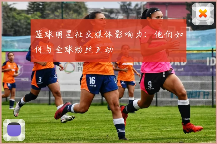 篮球明星社交媒体影响力:他们如何与全球粉丝互动