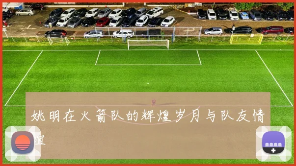 姚明在火箭队的辉煌岁月与队友情谊