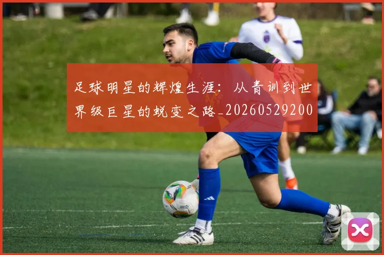 足球明星的辉煌生涯：从青训到世界级巨星的蜕变之路_20260529200848