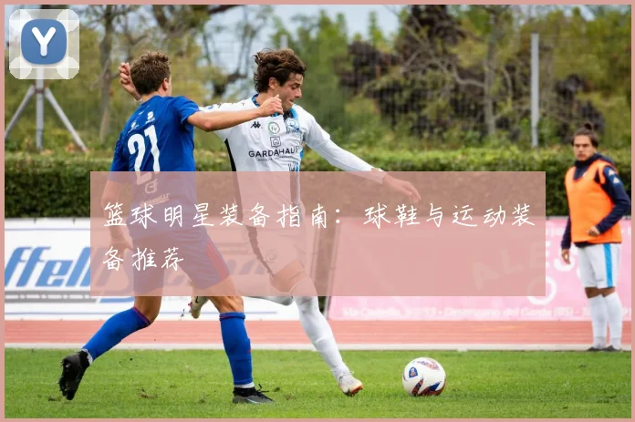 篮球明星装备指南:球鞋与运动装备推荐