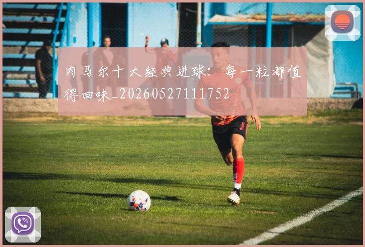 内马尔十大经典进球：每一粒都值得回味_20260527111752