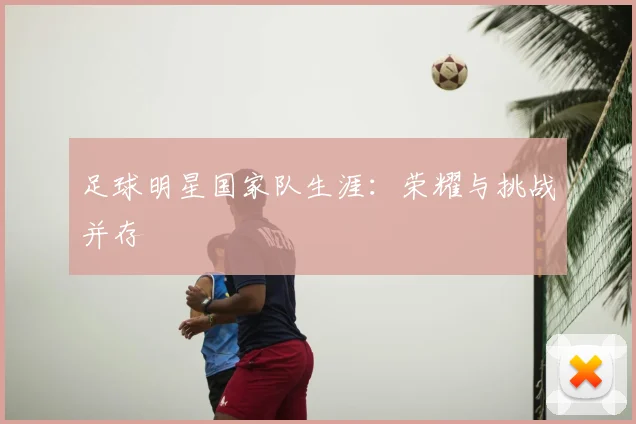 足球明星国家队生涯:荣耀与挑战并存