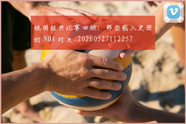 姚明经典比赛回顾：那些载入史册的 NBA 对决_20260527112257