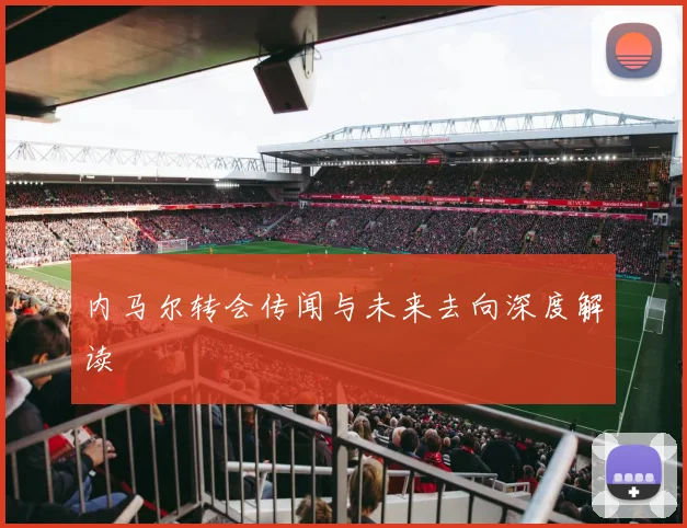 内马尔转会传闻与未来去向深度解读